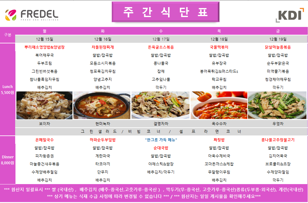 FREDEL 주 간 식 단 표 (KDI)  12월 15일 (월) Lunch (5,500원)  뿌리채소영양밥 & 양념장  북어채무국  두부조림  그린빈버섯볶음  참나물흑임자무침  배추김치  차: 보이차  Dinner (8,000원)  온메밀국수  쌀밥/잡곡밥  피자왕춘권  마늘종건새우볶음  수제양배추절임  배추김치  12월 16일 (화) Lunch (5,500원)  차돌된장찌개  쌀밥/잡곡밥  모듬소시지볶음  청포묵김치무침  양념고추지  배추김치  차: 현미녹차  Dinner (8,000원)  마파순두부덮밥  쌀밥/잡곡밥  계란파국  타코야끼  단무지  배추김치  12월 17일 (수) Lunch (5,500원)  돈육굴소스볶음  쌀밥/잡곡밥  콩나물국  잡채  고춧잎나물  깍두기  차: 결명자차  Dinner (8,000원)  한그릇 가득 메뉴 순대국밥  쌀밥/잡곡밥  야채스틱 & 쌈장  배추김치/깍두기  12월 18일 (목) Lunch (5,500원)  국물떡볶이  쌀밥/잡곡밥  유부장국  봉어묵튀김 & 머스타드s  락교무침  배추김치  차: 옥수수차  Dinner (8,000원)  짜장밥  쌀밥/잡곡밥  아욱수제비국  꼬마돈까스 & 케찹  무말랭이무침  배추김치  12월 19일 (금) Lunch (5,500원)  닭살마늘종볶음  쌀밥/잡곡밥  순두부맑은국  미역줄기볶음  청경채야채무침  깍두기  차: 우엉차  Dinner (8,000원)  콩나물고추장불고기  쌀밥/잡곡밥  김치어묵국  브로콜리 & 초장  수제양파절임  깍두기  공통 셀프 코너: 그린 샐러드 / 비빔 코너 / 셀프 라면 코너  *** 원산지 일괄표시 ***  쌀(국내산), 배추김치 (배추-중국산, 고춧가루-중국산), 깍두기(무-중국산, 고춧가루-중국산), 콩류(두부콩-외국산), 계란(국내산)  *** 상기 메뉴는 식재 수급 사정에 따라 변경될 수 있습니다 *** / *** 원산지는 일일 게시물을 확인해주세요 ***