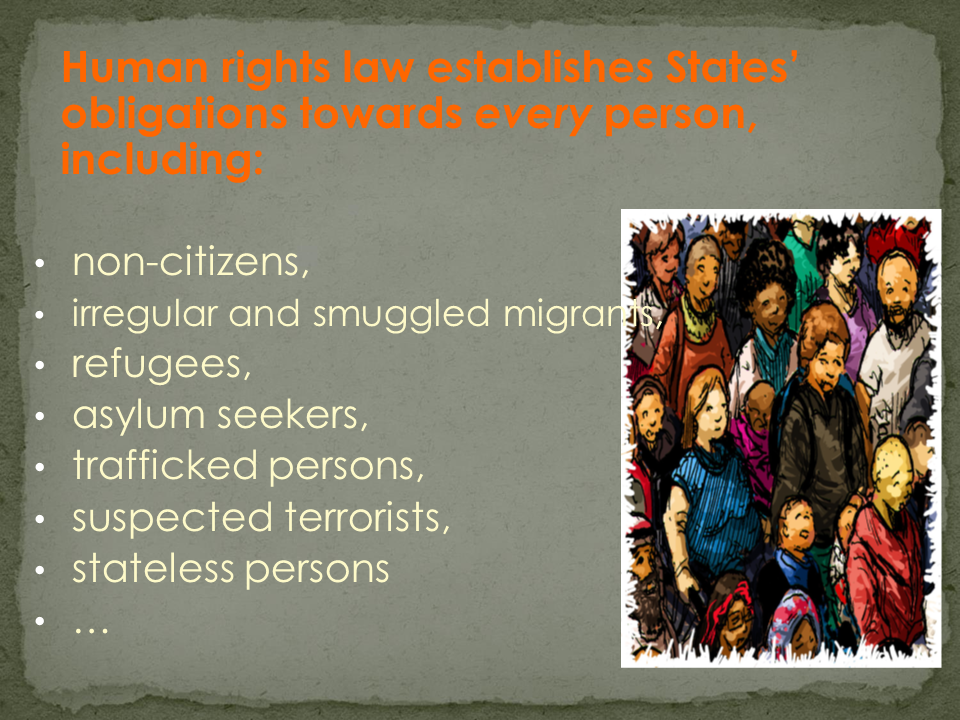 Human rights law establishes States' obligations towards every person, including: non-citizens, irregular and smuggled migrants, refugees, asylum seekers, trafficked persons, suspected terrorists, stateless persons ...