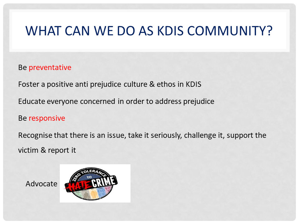 WHAT CAN WE DO AS KDIS COMMUNITY? | Be preventative Foster a positive anti prejudice culture & ethos in KDIS Educate everyone concerned in order to address prejudice | Be responsive Recognise that there is an issue, take it seriously, challenge it, support the victim & report it | Advocate - ZERO TOLERANCE TO HATE CRIME