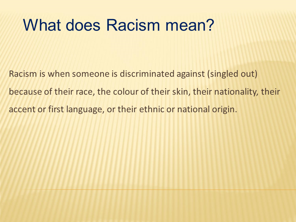 What does Racism mean? Racism is when somone is discriminated against(singled out) because of their race, the colour of their skin, their nationality, their accent or first language, or their ethnic or national origin.