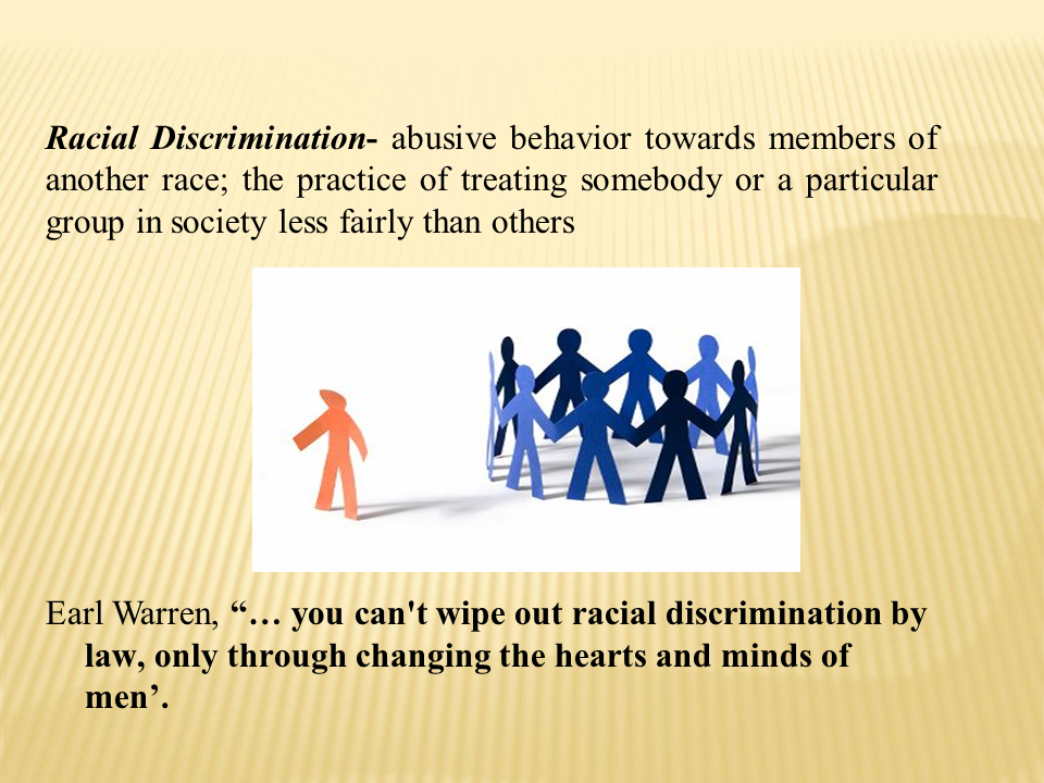 Racial Discrimination - abusive behavior towards members of another race; the practice of treating somebody or a particular group in society less fairly than others | Earl Warren, “...you can't wipe out racial discrimination by law, only through changing the hearts and minds of men”