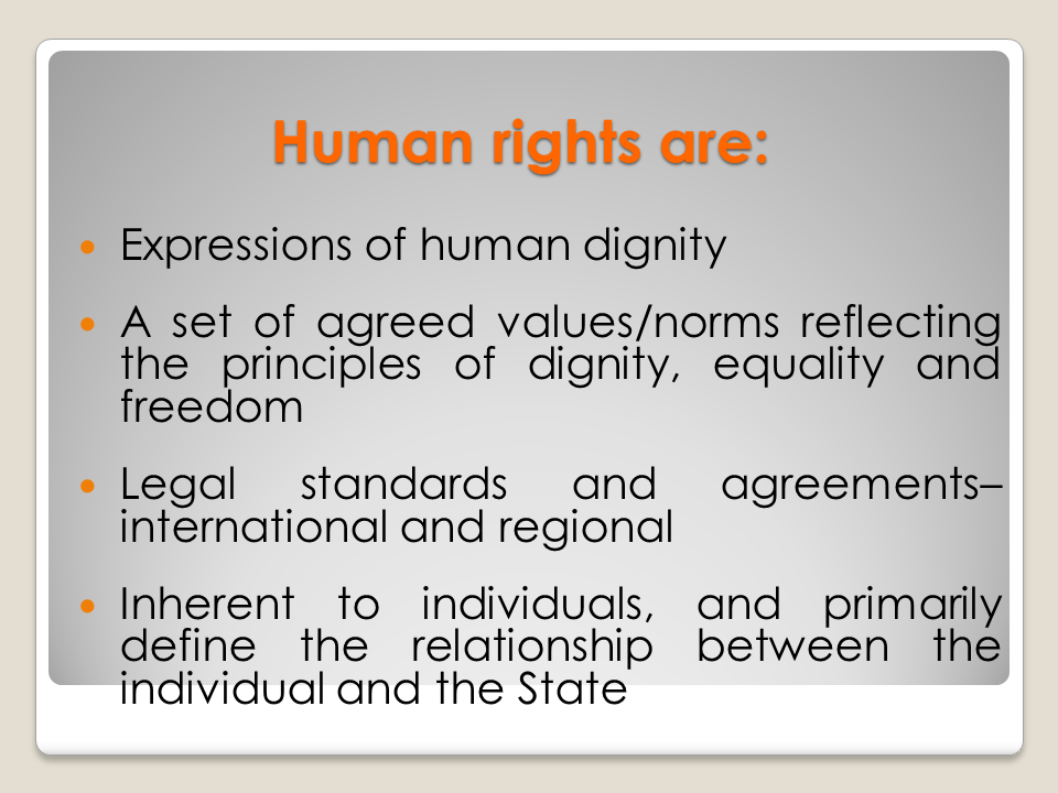 Human rights are: Expressions of human dignity / A set of agreed values/norms reflecting the principles of dignity, equality and freedom / Legal standards and agreements-international and regional / Inherent to individuals, and primarily define the relationship between the individual and the State
