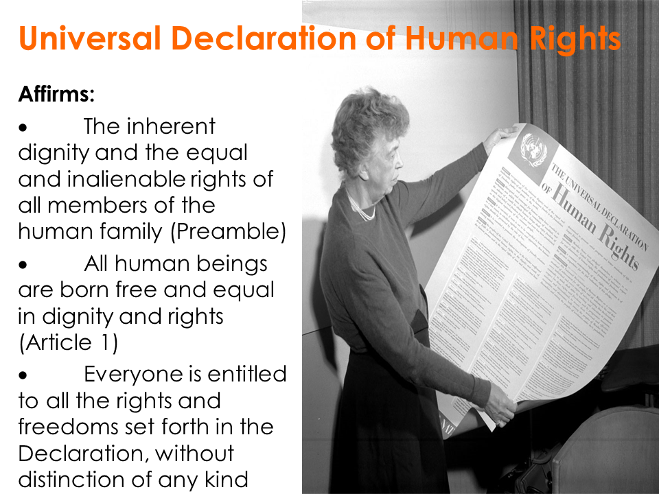 Universal Declaration of Human Rights | Affirms: The inherent dignity and the equal and inalienable rights of all members of the human family(Preamble) / All human beings are born free and equal in dignity and rights(Article 1) / Everyone is entitled to all the rights and freedoms set forth in the Declaration, without distinction of any kind