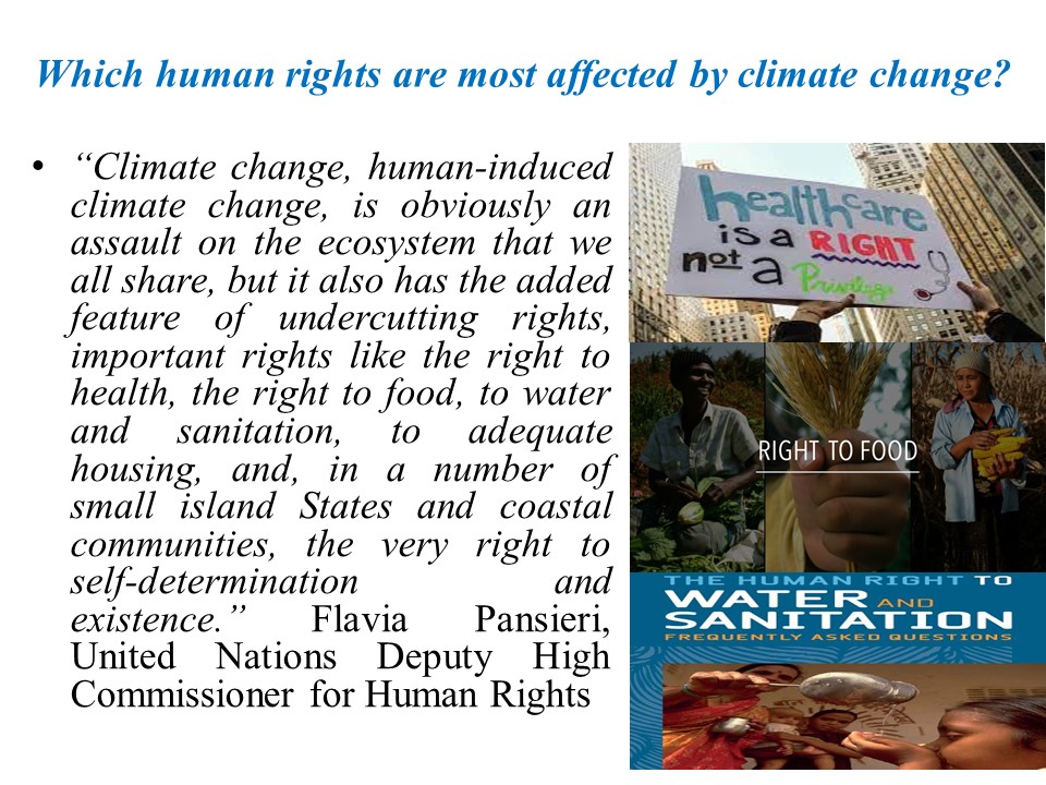 Which human rights are most affected by climate change? | "Climate change, human-induced climate change, is obviously an assault on the ecosystem that we all share, but it also has the added feature of undercutting rights, important rights like the right to health, the right to food, to water and sanitation, to adequate housing, and, in a number of small island States and coastal communities, the very right to self-determination and existence." Flavia Pansieri, United Nations Deputy High Commissioner for Human Rrights