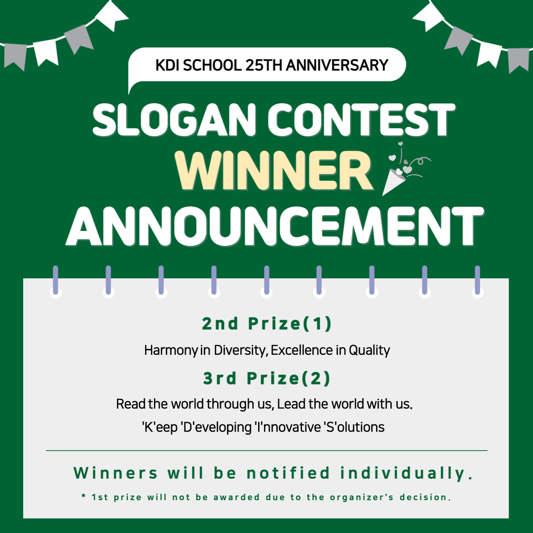 KDI SCHOOL 25TH ANNIVERSARY   SLOGAN CONTEST   WINNER   ANNOUNCEMENT   2nd Prize(1) Harmony in Diversity, Excellence in Quality 3rd Prize(2) Read the world through us, Lead the world with us. 'K'eep 'D'eveloping 'I'nnovative 'S'olutions Winners will be notified individually. * 1st prize will not be awarded due to the organizer's decision.    