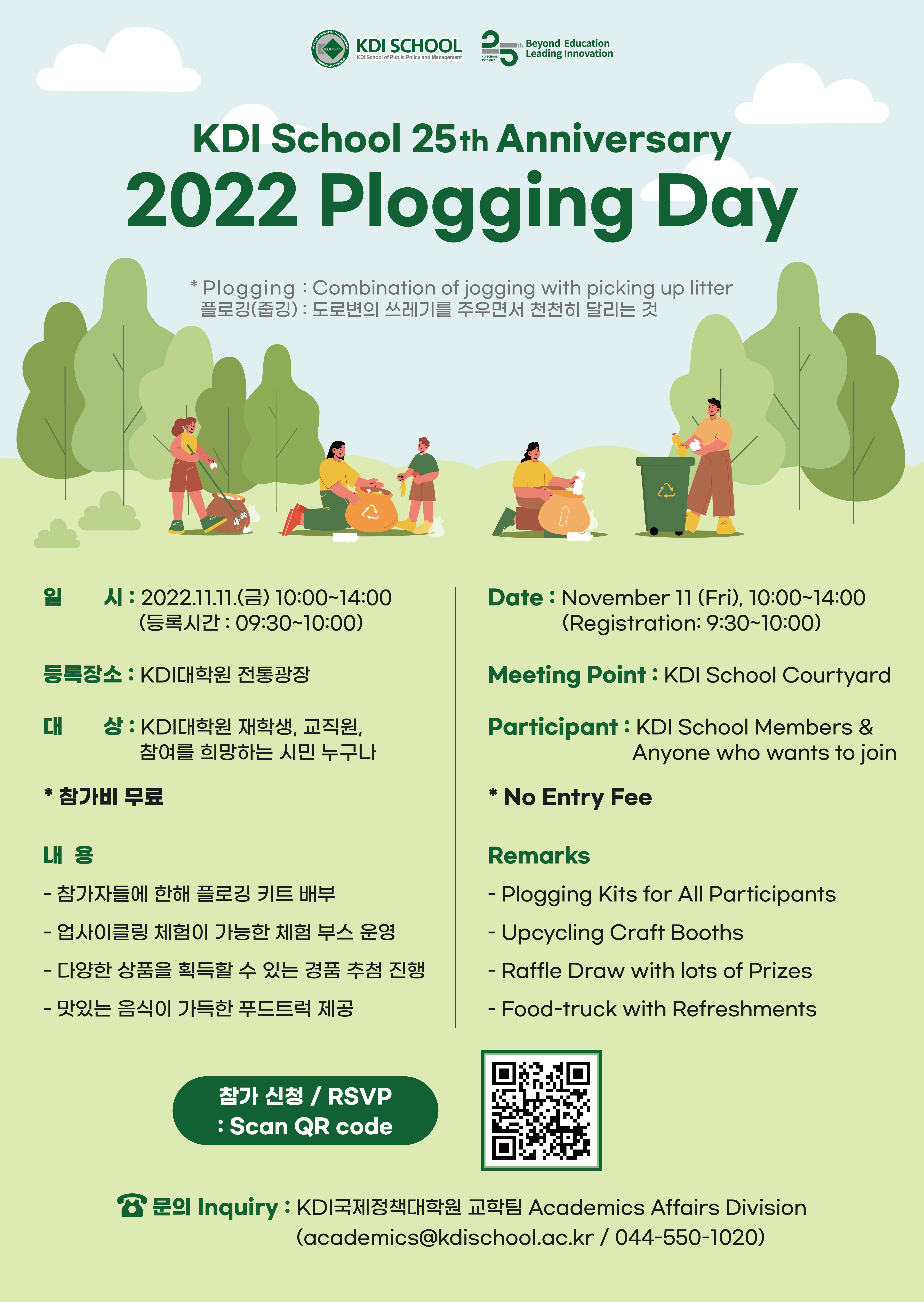 KDI       School OF PUBLIC POLICY AND MANAGEMENT        Beyond Education Leading Innovation        KDI School 25th Anniversary        2022 Plogging Day        *Plogging: Combination of jogging with picking up litter 플로깅(춥깅) : 도로변의 쓰레기를 주우면서 천천히 달리는 것        일시 : 2022.11.11.(E) 10:00-14:00 (등록시간 : 09:30~10:00)        Date: November 11 (Fri), 10:00~14:00 (Registration: 9:30~10:00)       등록장소: KDI대학원 전통광장       Meeting Point: KDI School Courtyard       대상 : KDI대학원 재학생, 교직원, 참여를 희망하는 시민 누구나        Participant : KDI School Members &        Anyone who wants to join        *참가비 무료 * No Entry Fee       내용        – 참가자들에 한해 플로깅 키트 배부        - 업사이클링 체험이 가능한 체험부스 운영        - 다양한 상품을 획득할 수 있는 경품 추첨 진행        - 맛있는 음식이 가득한 푸드트럭 제공        Remarks        - Plogging Kits for All Participants        - Upcycling Craft Booths        - Raffle Draw with lots of Prizes        - Food-truck with Refreshments        참가 신청 / RSVP       : Scan QR code         문의 Inquiry: KDI국제정책대학원 교학팀 Academics Affairs Division (academics@kdischool.ac.kr/ 044-550-1020)       