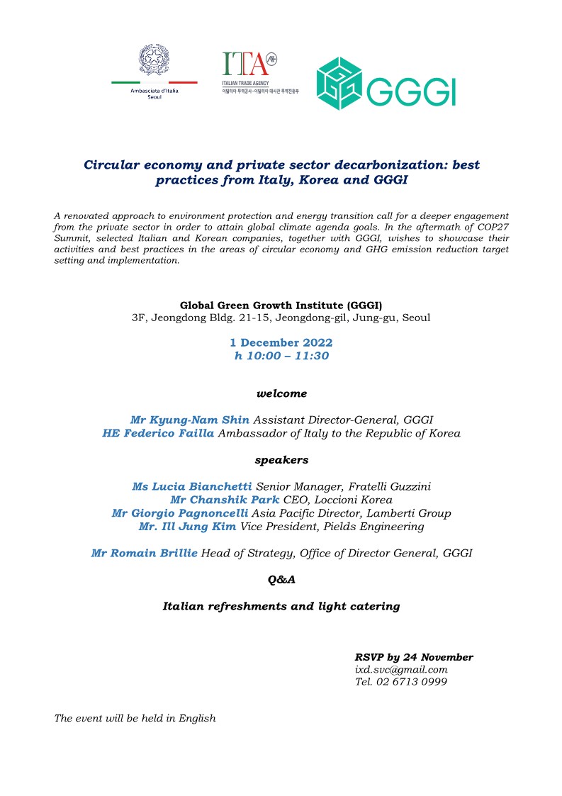      ITA     ITALIAN TRADE AGENCY     Ambasciata d'italia Seoul     이탈리아 공사-이탈리아 대사관 무역진흥부     GGGI     Circular economy and private sector decarbonization: best practices from Italy, Korea and GGGI     A renovated approach to environment protection and energy transition call for a deeper engagement from the private sector in order to attain global climate agenda goals. In the aftermath of COP27 Summit, selected Italian and Korean companies, together with GGGI, wishes to showcase their activities and best practices in the areas of circular economy and GHG emission reduction target setting and implementation.     Global Green Growth Institute (GGGI)     3F, Jeongdong Bldg. 21-15, Jeongdong-gil, Jung-gu, Seoul     1 December 2022     h 10:00-11:30     welcome     Mr Kyung-Nam Shin Assistant Director-General, GGGI HE Federico Failla Ambassador of Italy to the Republic of Korea     speakers     Ms Lucia Bianchetti Senior Manager, Fratelli Guzzini Mr Chanshik Park CEO, Loccioni Korea     Mr Giorgio Pagnoncelli Asia Pacific Director, Lamberti Group Mr. Ill Jung Kim Vice President, Pields Engineering     Mr Romain Brillie Head of Strategy, Office of Director General, GGGI     Q&A     Italian refreshments and light catering     The event will be held in English     RSVP by 24 November ixd.svc@gmail.com     Tel. 02 6713 0999     